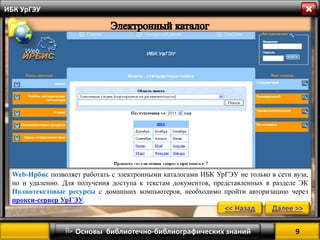 9 
 Основы библиотечно-библиографических знаний 
ИБК УрГЭУ 
Web-Ирбис позволяет работать с электронными каталогами ИБК УрГЭУ не только в сети вуза, но и удаленно. Для получения доступа к текстам документов, представленных в разделе ЭК Полнотекстовые ресурсы с домашних компьютеров, необходимо пройти авторизацию через прокси-сервер УрГЭУ. 
<< Назад 
Далее >>  