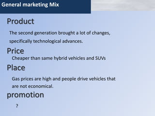 General marketing Mix 
Product 
The second generation brought a lot of changes, 
specifically technological advances. 
Price 
Cheaper than same hybrid vehicles and SUVs 
Place 
Gas prices are high and people drive vehicles that 
are not economical. 
promotion 
? 
 