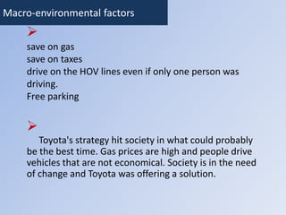 Macro-environmental factors 
 
save on gas 
save on taxes 
drive on the HOV lines even if only one person was 
driving. 
Free parking 
 
Toyota's strategy hit society in what could probably 
be the best time. Gas prices are high and people drive 
vehicles that are not economical. Society is in the need 
of change and Toyota was offering a solution. 
 