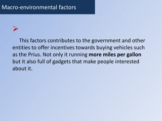 Macro-environmental factors 
 
This factors contributes to the government and other 
entities to offer incentives towards buying vehicles such 
as the Prius. Not only it running more miles per gallon 
but it also full of gadgets that make people interested 
about it. 
 