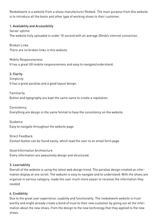 Reebokwork is a website from a shoes manufacturer Reebok. The main purpose from this website is to introduce all the boots and other type of working shoes to their customer. 
1. Availability and Accessibility 
Server uptime 
The website fully uploaded in under 10 second with an average 20mb/s internet connection. 
Broken Links 
There are no broken links in this website 
Mobile Responsiveness 
It has a great UX mobile responsiveness and easy to navigate/understand. 
2. Clarity 
Simplicity 
It has a great parallax and a good layout design. 
Familiarity 
Button and typography are kept the same same to create a repetation. 
Consistency 
Everything are design in the same format to have the consistency on the website. 
Guidance 
Easy to navigate throughout the website page. 
Direct Feedback 
Contact button can be found easily, which lead the user to an email form page. 
Good Information Architecture 
Every information are awesomely design and structured. 
3. Learnability 
Overall of the website is using the latest web design trend. The parallax design created an information display at one scroll. The website is easy to navigate and to understand. With the shoes are organize in various category, made the user much more easier to receieve the information they needed 
4. Credibility 
Due to the great user experience, usability and functionality. The reebokwork website is trustworthy and might already create a bond of trust to their new customer by giving out all the information about the new shoes, from the design to the new technology that they applied to the new shoes.  