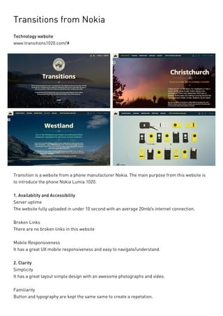 Transitions from Nokia 
Technology website 
www.transitions1020.com/# 
Transition is a website from a phone manufacturer Nokia. The main purpose from this website is to introduce the phone Nokia Lumia 1020. 
1. Availability and Accessibility 
Server uptime 
The website fully uploaded in under 10 second with an average 20mb/s internet connection. 
Broken Links 
There are no broken links in this website 
Mobile Responsiveness 
It has a great UX mobile responsiveness and easy to navigate/understand. 
2. Clarity 
Simplicity 
It has a great layout simple design with an awesome photographs and video. 
Familiarity 
Button and typography are kept the same same to create a repetation.  