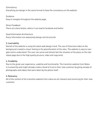 Consistency 
Everything are design in the same format to have the consistency on the website. 
Guidance 
Easy to navigate throughout the website page. 
Direct Feedback 
There are share button, where it can lead to facebook and twitter. 
Good Information Architecture 
Every information are awesomely design and structured. 
3. Learnability 
Overall of the website is using the latest web design trend. The use of fullscreen video on the background created a closer feeling to the place/location of the sites. The website is easy to navigate and to understand. The user can sense and almost feel the situation of the place on the individual page due to the high quality picuture, video and copy write. 
4. Credibility 
Due to the great user experience, usability and functionality. The transition website from Nokia is trustworthy and might already create a bond of trust to their new customer by giving sample of photographs and videos that were taken by the phone itself. 
5. Relevancy 
All of the content of the transition website from nokia are all relevant and convincing for their new customer.  