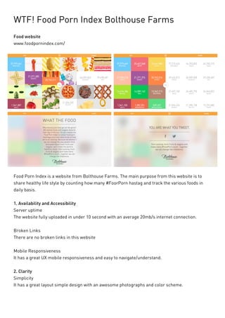 WTF! Food Porn Index Bolthouse Farms 
Food website 
www.foodpornindex.com/ 
Food Porn Index is a website from Bolthouse Farms. The main purpose from this website is to share healthy life style by counting how many #FoorPorn hastag and track the various foods in daily basis. 
1. Availability and Accessibility 
Server uptime 
The website fully uploaded in under 10 second with an average 20mb/s internet connection. 
Broken Links 
There are no broken links in this website 
Mobile Responsiveness 
It has a great UX mobile responsiveness and easy to navigate/understand. 
2. Clarity 
Simplicity 
It has a great layout simple design with an awesome photographs and color scheme.  