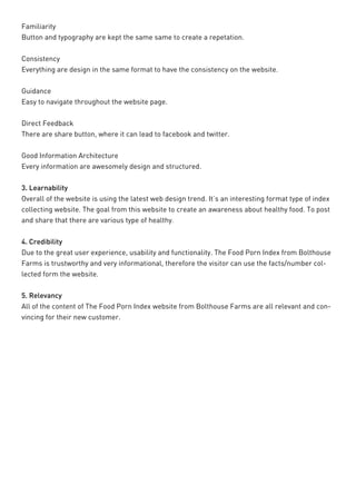 Familiarity 
Button and typography are kept the same same to create a repetation. 
Consistency 
Everything are design in the same format to have the consistency on the website. 
Guidance 
Easy to navigate throughout the website page. 
Direct Feedback 
There are share button, where it can lead to facebook and twitter. 
Good Information Architecture 
Every information are awesomely design and structured. 
3. Learnability 
Overall of the website is using the latest web design trend. It’s an interesting format type of index collecting website. The goal from this website to create an awareness about healthy food. To post and share that there are various type of healthy. 
4. Credibility 
Due to the great user experience, usability and functionality. The Food Porn Index from Bolthouse Farms is trustworthy and very informational, therefore the visitor can use the facts/number collected form the website. 
5. Relevancy 
All of the content of The Food Porn Index website from Bolthouse Farms are all relevant and convincing for their new customer.  