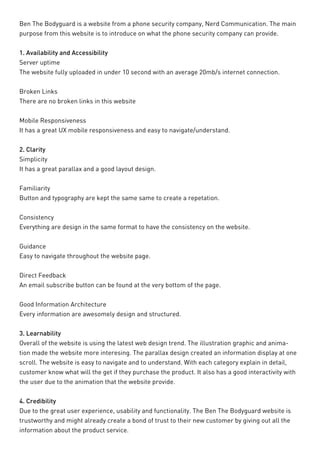 Ben The Bodyguard is a website from a phone security company, Nerd Communication. The main purpose from this website is to introduce on what the phone security company can provide. 
1. Availability and Accessibility 
Server uptime 
The website fully uploaded in under 10 second with an average 20mb/s internet connection. 
Broken Links 
There are no broken links in this website 
Mobile Responsiveness 
It has a great UX mobile responsiveness and easy to navigate/understand. 
2. Clarity 
Simplicity 
It has a great parallax and a good layout design. 
Familiarity 
Button and typography are kept the same same to create a repetation. 
Consistency 
Everything are design in the same format to have the consistency on the website. 
Guidance 
Easy to navigate throughout the website page. 
Direct Feedback 
An email subscribe button can be found at the very bottom of the page. 
Good Information Architecture 
Every information are awesomely design and structured. 
3. Learnability 
Overall of the website is using the latest web design trend. The illustration graphic and animation made the website more interesing. The parallax design created an information display at one scroll. The website is easy to navigate and to understand. With each category explain in detail, customer know what will the get if they purchase the product. It also has a good interactivity with the user due to the animation that the website provide. 
4. Credibility 
Due to the great user experience, usability and functionality. The Ben The Bodyguard website is trustworthy and might already create a bond of trust to their new customer by giving out all the information about the product service.  