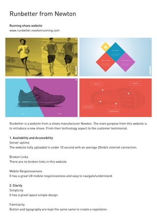 Runbetter from Newton 
Running shoes website 
www.runbetter.newtonrunning.com 
Runbetter is a website from a shoes manufacturer Newton. The main purpose from this website is to introduce a new shoes. From their technology aspect to the customer testimonial. 
1. Availability and Accessibility 
Server uptime 
The website fully uploaded in under 10 second with an average 20mb/s internet connection. 
Broken Links 
There are no broken links in this website 
Mobile Responsiveness 
It has a great UX mobile responsiveness and easy to navigate/understand. 
2. Clarity 
Simplicity 
It has a great layout simple design. 
Familiarity 
Button and typography are kept the same same to create a repetation.  