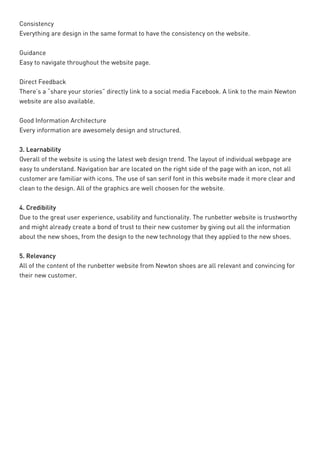 Consistency 
Everything are design in the same format to have the consistency on the website. 
Guidance 
Easy to navigate throughout the website page. 
Direct Feedback 
There’s a “share your stories” directly link to a social media Facebook. A link to the main Newton website are also available. 
Good Information Architecture 
Every information are awesomely design and structured. 
3. Learnability 
Overall of the website is using the latest web design trend. The layout of individual webpage are easy to understand. Navigation bar are located on the right side of the page with an icon, not all customer are familiar with icons. The use of san serif font in this website made it more clear and clean to the design. All of the graphics are well choosen for the website. 
4. Credibility 
Due to the great user experience, usability and functionality. The runbetter website is trustworthy and might already create a bond of trust to their new customer by giving out all the information about the new shoes, from the design to the new technology that they applied to the new shoes. 
5. Relevancy 
All of the content of the runbetter website from Newton shoes are all relevant and convincing for their new customer.  