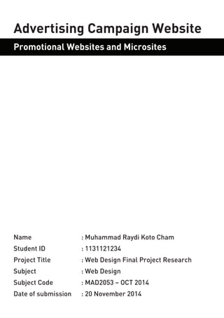 Name : Muhammad Raydi Koto Cham 
Student ID : 1131121234 
Project Title : Web Design Final Project Research 
Subject : Web Design 
Subject Code : MAD2053 – OCT 2014 
Date of submission : 20 November 2014 
Advertising Campaign Website 
Promotional Websites and Microsites  