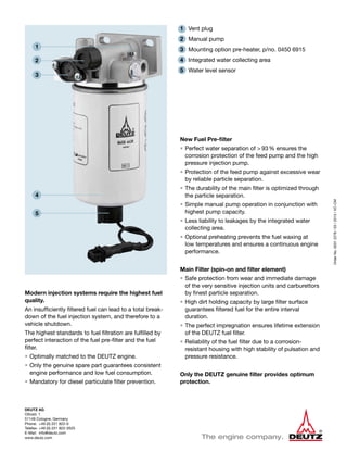 DEUTZ AG
Ottostr. 1
51149 Cologne, Germany
Phone:	 +49 (0) 221 822-0
Telefax:	+49 (0) 221 822-3525
E-Mail:	info@deutz.com
www.deutz.com
OrderNo.00312278/03/2013/VC-CM
Modern injection systems require the highest fuel
quality.
An insufficiently filtered fuel can lead to a total break-
down of the fuel injection system, and therefore to a
vehicle shutdown.
The highest standards to fuel filtration are fulfilled by
perfect interaction of the fuel pre-filter and the fuel
filter.
•	Optimally matched to the DEUTZ engine.
•	Only the genuine spare part guarantees consistent
engine performance and low fuel consumption.
•	Mandatory for diesel particulate filter prevention.
1	 Vent plug
2	 Manual pump
3	 Mounting option pre-heater, p/no. 0450 6915
4	 Integrated water collecting area
5	 Water level sensor
New Fuel Pre-filter
•	Perfect water separation of > 93% ensures the
corrosion protection of the feed pump and the high
pressure injection pump.
•	Protection of the feed pump against excessive wear
by reliable particle separation.
•	The durability of the main filter is optimized through
the particle separation.
•	Simple manual pump operation in conjunction with
highest pump capacity.
•	Less liability to leakages by the integrated water
collecting area.
•	Optional preheating prevents the fuel waxing at
low temperatures and ensures a continuous engine
performance.
Main Filter (spin-on and filter element)
•	Safe protection from wear and immediate damage
of the very sensitive injection units and carburettors
by finest particle separation.
•	High dirt holding capacity by large filter surface
guarantees filtered fuel for the entire interval
duration.
•	The perfect impregnation ensures lifetime extension
of the DEUTZ fuel filter.
•	Reliability of the fuel filter due to a corrosion-
resistant housing with high stability of pulsation and
pressure resistance.
Only the DEUTZ genuine filter provides optimum
protection.
1
2
3
4
5
 