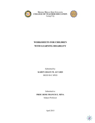 Mariano Marcos State University
COLLEGE OF TEACHER EDUCATION
Laoag City
WORKSHEETS FOR CHILDREN
WITH LEARNING DISABILITY
Submitted by:
KAREN GRACE M. ALVARO
BEED III-C SPED
Submitted to:
PROF. ROSE FRANCIS E. MINA
Subject Professor
April 2015
 