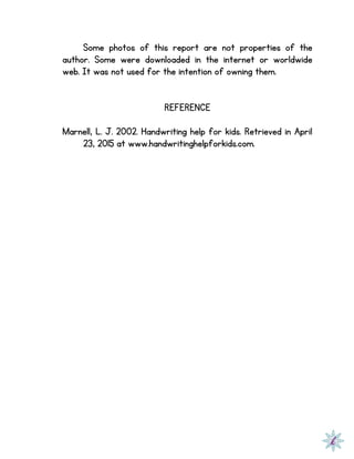 Some photos of this report are not properties of the
author. Some were downloaded in the internet or worldwide
web. It was not used for the intention of owning them.
REFERENCE
Marnell, L. J. 2002. Handwriting help for kids. Retrieved in April
23, 2015 at www.handwritinghelpforkids.com.
 