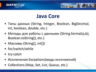 Java Core
• Типы данных (String, Integer, Boolean, BigDecimal,
int, boolean, double, etc.)
• Методы для работы с данными (String.format(a,b),
Boolean.toString(), etc.)
• Массивы (String[], int[])
• for/switch/while
• try-catch
• Исключения Exceptions(виды исклчюений)
• Collections (Map, Set, List, Queue, etc.)
 