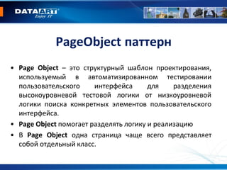 PageObject паттерн
• Page Object – это структурный шаблон проектирования,
используемый в автоматизированном тестировании
пользовательского интерфейса для разделения
высокоуровневой тестовой логики от низкоуровневой
логики поиска конкретных элементов пользовательского
интерфейса.
• Page Object помогает разделять логику и реализацию
• В Page Object одна страница чаще всего представляет
собой отдельный класс.
 