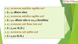  প্র : বাাংলাদেদের রাজননক্ষতে সমুদ্রসীমা েত?
 উ : ১২ নটিেযাল মাইল।
 প্র : বাাংলাদেদের অথবননক্ষতে সমুদ্রসীমা েত?
 উ : ২০০ নটিেযাল মাইল বা ৩৭০,৪ ক্ষেদলাক্ষমটার।
 প্র : বাাংলাদেদের কমাট সীমানা দেঘবয েত?
 উ : ৫,১৩৮ ক্ষে.ক্ষম.।
 প্র : বাাংলাদেদের কমাট িলসীমা েত?
 উ : ৪,৪২৭ ক্ষে.ক্ষম.।
 