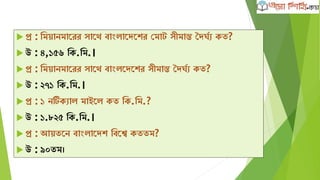 প্র : ক্ষমোনমাদরর সাদথ বাাংলাদেদের কমাট সীমান্ত দেঘবয েত?
 উ : ৪,১৫৬ ক্ষে.ক্ষম.।
 প্র : ক্ষমোনমাদরর সাদথ বাাংলদেদের সীমান্ত দেঘবয েত?
 উ : ২৭১ ক্ষে.ক্ষম.।
 প্র : ১ নটিেযাল মাইদল েত ক্ষে.ক্ষম.?
 উ : ১.৮২৫ ক্ষে.ক্ষম.।
 প্র : আেতদন বাাংলাদেে ক্ষবদে েততম?
 উ : ৯০তম।
 