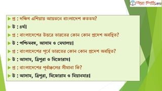  প্র : েক্ষিণ এক্ষেোে আেতদন বাাংলাদেে েততম?
 উ : ৪থব।
 প্র : বাাংলাদেদের উত্তদর ভারদতর কোন কোন প্রদেে অবক্ষিত?
 উ : পক্ষিমবঙ্গ, আসাম ও কমঘালে।
 প্র : বাাংলাদেদের পূদবব ভারদতর কোন কোন প্রদেে অবক্ষিত?
 উ : আসাম, ক্ষত্রপুরা ও ক্ষমদজারাম।
 প্র : বাাংলাদেদের পূববাঞ্চদলর সীমানা ক্ষে?
 উ : আসাম, ক্ষত্রপুরা, ক্ষমদজারাম ও ক্ষমোনমার।
 