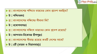  প্র : বাাংলাদেদের পক্ষিদম ভারদতর কোন প্রদেে অবক্ষিত?
 উ : পক্ষিমবঙ্গ।
 প্র : বাাংলাদেদের েক্ষিদণর সীমানা ক্ষে?
 উ : বদঙ্গাপসাের।
 প্র : বাাংলাদেদের েক্ষিদণ ভারদতর কোন প্রদেে রদেদে?
 উ : আন্দমান-ক্ষনদোবর দ্বীপপুঞ্জ।
 প্র : বাাংলাদেদের সীমান্ত রদেদে েতটি কেদের সাদথ?
 উ : ২টি (ভারত ও ক্ষমোনমার)।
 