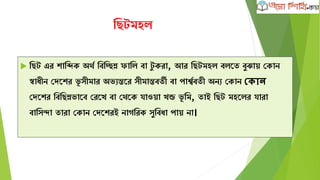 ক্ষেটমহল
 ক্ষেট এর োক্ষিে অথব ক্ষবক্ষিন্ন ফাক্ষল বা টু েরা, আর ক্ষেটমহল বলদত বুঝাে কোন
স্বািীন কেদের ভূ সীমার অভযন্তদর সীমান্তবতী বা পােববতী অনয কোন ভকান
কেদের ক্ষবক্ষেন্নভাদব করদখ বা কথদে যাওো খন্ড ভূ ক্ষম, তাই ক্ষেট মহদলর যারা
বাক্ষসন্দা তারা কোন কেদেরই নােক্ষরে সুক্ষবিা পাে না।
 