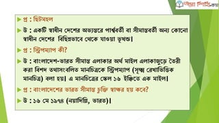  প্র : ক্ষেটমহল
 উ : এেটি স্বািীন কেদের অভযন্তদর পােববতী বা সীমান্তবতী অনয কোদনা
স্বািীন কেদের ক্ষবক্ষেন্নভাদব কথদে যাওো ভূ খন্ড।
 প্র : ক্ষিপমযাপ েী?
 উ : বাাংলাদেে-ভারত সীমান্ত এলাোর অথব মাইল এলাোজুদড় দতরী
েরা ক্ষবেে তথাসাংবক্ষলত মানক্ষেত্রদে ক্ষিপমযাপ (সূক্ষ্ম করখাক্ষভক্ষত্তে
মানক্ষেত্র) বলা হে। এ মানক্ষেদত্রর কেল ১৬ ইক্ষঞ্চদত এে মাইল।
 প্র : বাাংলাদেদের ভারত সীমান্ত েু ক্ষি স্বাির হে েদব?
 উ : ১৬ কম ১৯৭৪ (নোক্ষেক্ষল্ল, ভারত)।
 