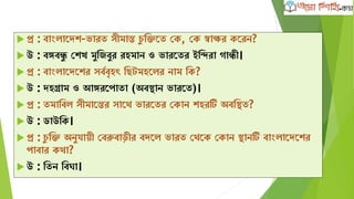  প্র : বাাংলাদেে-ভারত সীমান্ত েু ক্ষিদত কে, কে স্বাির েদরন?
 উ : বঙ্গবন্ধু কেখ মুক্ষজবুর রহমান ও ভারদতর ইক্ষন্দরা োন্ধী।
 প্র : বাাংলাদেদের সবববৃহৎ ক্ষেটমহদলর নাম ক্ষে?
 উ : েহগ্রাম ও আঙ্গরদপাতা (অবিান ভারদত)।
 প্র : তমাক্ষবল সীমাদন্তর সাদথ ভারদতর কোন েহরটি অবক্ষিত?
 উ : ডাউক্ষে।
 প্র : েু ক্ষি অনুযােী কবরুবাড়ীর বেদল ভারত কথদে কোন িানটি বাাংলাদেদের
পাবার েথা?
 উ : ক্ষতন ক্ষবঘা।
 