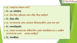  প্র : েহগ্রাদমর আেতন েত?
 উ : ৩৫ বেবমাইল।
 প্র : ক্ষতন ক্ষবঘা েক্ষরদডার কোন নেীর তীদর অবক্ষিত?
 উ : ক্ষতস্তা নেী।
 প্র : বাাংলাদেদের কোন কজলাদে ক্ষেটমহলদবক্ষিত কজলা বলা হে?
 উ : লালমক্ষনরহাট।
 প্র : ভারত-বাাংলাদেদের অমীমাাংক্ষসত ভূ খন্ড খানেক্ষরোর ের ও নোদ্বীপ
বাাংলাদেদের কোন কজলাে অবক্ষিত?
 উ : সাতিীরা।
 