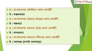 প্র : বাাংলাদেদের সববেক্ষিদণ কজলা কোনটি?
 উ : েক্সবাজার।
 প্র : বাাংলাদেদের সবদেদে উত্তদরর কজলা কোনটি?
 উ : পঞ্চেড়।
 প্র : বাাংলাদেদের সবদেদে পূদববর কজলা কোনটি?
 উ : বান্দরবান।
 প্র : বাাংলাদেদের সবদেদে পক্ষিদমর কজলা কোনটি?
 উ : নবাবেঞ্জ (োপাই নবাবেঞ্জ)।
 