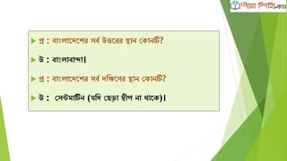  প্র : বাাংলাদেদের সবব উত্তদরর িান কোনটি?
 উ : বাাংলাবান্দা।
 প্র : বাাংলাদেদের সবব েক্ষিদণর িান কোনটি?
 উ : কসন্টমাটিব ন (যক্ষে কেড়া দ্বীপ না থাদে)।
 