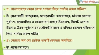  প্র : বাাংলাদেদের ভকান ভকান এলাকা লনদয় পাবকিে ্ঞ্চল গতি?
 উ :রাঙামাটি, বান্দরবান, খাগড়া।লড়, কক্সবাোর, িট্টিাম ভেলার
পূবকাাংে, ময়মনলসাংহ ও ভনত্রদকানা ভেলার উত্তরাাংে, লসদলট ভেলার
উত্তর ও উত্তর-পূবকাাংে এবাং ভমৌল ীবাোর ও হলবগঞ্জ ভেলার েলিবাাংে
লনদয় পাবকিে ্ঞ্চল গতি।
 প্র : ভসায়াি ্ব ভনা িাউন্ড খািটি ভকাোয় ্বলতি?
 উ :বদগাপসাগদর।
 