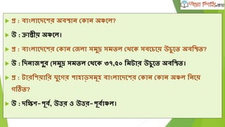  প্র : বাাংলাদেদের ্বতান ভকান ্ঞ্চদল?
 উ : ক্রািীয় ্ঞ্চদল।
 প্র : বাাংলাদেদের ভকান ভেলা সমুদ্র সমিল ভেদক সবদিদয় উিুদি ্বলতি?
 উ : লেনােপুর (সমুদ্র সমিল ভেদক ৩৭,৫০ লমটার উিুদি ্বলতি।
 প্র : টারলেয়ালর যুদগর পাহাড়সমূহ বাাংলাদেদের ভকান ভকান ্ঞ্চল লনদয়
গতি?
 উ : েলিব-পূবক, উত্তর ও উত্তর-পূবকাঞ্চল।
 