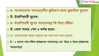  প্র : বাাংলাদেদের পাহাড়দেবীর ূ লমরুপ ভকান ূ িালত্বিকক যুদগর?
 উ :টারলেয়ারী যুদগর।
 প্র : টারলেয়ারী যুদগর পাহাড়সমূহ লক লেদয় গতি?
 উ :ভবদল পাের, ভেল ও কেকম দ্বারা।
 প্র : বাাংলাদেদের পাহাড় সমূহদে েত ভাদে ভাে েরা হদেদে?
 উ : ২ ভাদে। যথা-েক্ষিণ-পূববাঞ্চদলর পাহাড়সমূহ এবাং উত্তর ও উত্তর-পূববাঞ্চদলর
পাহাড়সমূহ।
 
