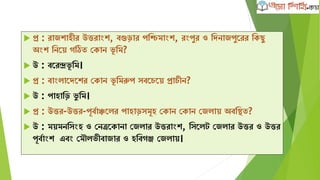  প্র : রাজোহীর উত্তরাাংে, বগুড়ার পক্ষিমাাংে, রাংপুর ও ক্ষেনাজপুদরর ক্ষেেু
অাংে ক্ষনদে েঠিত কোন ভূ ক্ষম?
 উ : বদরন্দ্রভূ ক্ষম।
 প্র : বাাংলাদেদের কোন ভূ ক্ষমরুপ সবদেদে প্রােীন?
 উ : পাহাক্ষড় ভু ক্ষম।
 প্র : উত্তর-উত্তর-পূববাঞ্চদলর পাহাড়সমূহ কোন কোন কজলাে অবক্ষিত?
 উ : মেমনক্ষসাংহ ও কনত্রদোনা কজলার উত্তরাাংে, ক্ষসদলট কজলার উত্তর ও উত্তর
পূববাাংে এবাং কমৌলভীবাজার ও হক্ষবেঞ্জ কজলাে।
 