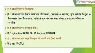  প্র : বাাংলাদেদের সীমাদরখা -
 উ : বাাংলাদেদের উত্তদর ভারদতর পক্ষিমবঙ্গ, কমঘালে ও আসাম; পূদবব আসাম ক্ষত্রপুরা ও
ক্ষমদজারাম এবাং ক্ষমোনমার; েক্ষিদণ বদঙ্গাপসাের এবাং পক্ষিদম ভারদতর পক্ষিমবঙ্গ
অবক্ষিত।
 প্র : বাাংলাদেদের আেতন েত?
 উ : ১,৪৭,৫৭০ বেব ক্ষে.ক্ষম. বা ৫৬,৯৭৭ বেবমাইল।
 প্র : বাাংলাদেদের সমুদ্র উপকুল বা জলসীমার দেঘবয েত?
 উ : ৭১১ ক্ষে.ক্ষম.।
 