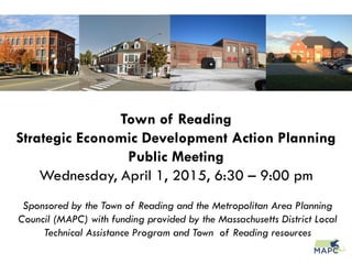 Town of Reading
Strategic Economic Development Action Planning
Public Meeting
Wednesday, April 1, 2015, 6:30 – 9:00 pm
Sponsored by the Town of Reading and the Metropolitan Area Planning
Council (MAPC) with funding provided by the Massachusetts District Local
Technical Assistance Program and Town of Reading resources
 