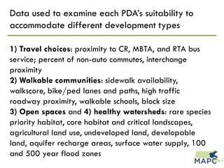 Data used to examine each PDA’s suitability to
accommodate different development types
1) Travel choices: proximity to CR, MBTA, and RTA bus
service; percent of non-auto commutes, interchange
proximity
2) Walkable communities: sidewalk availability,
walkscore, bike/ped lanes and paths, high traffic
roadway proximity, walkable schools, block size
3) Open spaces and 4) healthy watersheds: rare species
priority habitat, core habitat and critical landscapes,
agricultural land use, undeveloped land, developable
land, aquifer recharge areas, surface water supply, 100
and 500 year flood zones
 