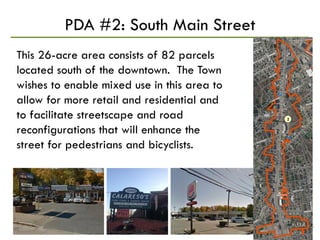 PDA #2: South Main Street
This 26-acre area consists of 82 parcels
located south of the downtown. The Town
wishes to enable mixed use in this area to
allow for more retail and residential and
to facilitate streetscape and road
reconfigurations that will enhance the
street for pedestrians and bicyclists.
 