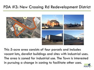 PDA #3: New Crossing Rd Redevelopment District
This 5-acre area consists of four parcels and includes
vacant lots, derelict buildings and sites with industrial uses.
The area is zoned for industrial use. The Town is interested
in pursuing a change in zoning to facilitate other uses.
 