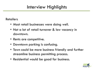 Interview Highlights
Retailers
• Most retail businesses were doing well.
• Not a lot of retail turnover & low vacancy in
downtown.
• Rents are competitive.
• Downtown parking is confusing.
• Town could be more business friendly and further
streamline business permitting process.
• Residential would be good for business.
 