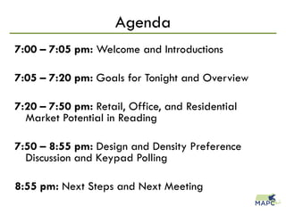 Agenda
7:00 – 7:05 pm: Welcome and Introductions
7:05 – 7:20 pm: Goals for Tonight and Overview
7:20 – 7:50 pm: Retail, Office, and Residential
Market Potential in Reading
7:50 – 8:55 pm: Design and Density Preference
Discussion and Keypad Polling
8:55 pm: Next Steps and Next Meeting
 
