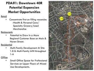 1-B
1-A
Retail
• Concentrate first on filling vacancies
-Health & Personal Care/
Specialty Grocery/Used
Merchandise
Restaurants
• Potential to Draw In a More
Regional Customer Base on Main &
Haven Street.
Residential
• Multi-Family Development At Site
1-B & Multi-Family Infill throughout
1-A
Office
• Small Office Space for Professional
Services on Upper Floors of Mixed
Use Developments.
PDA#1: Downtown 40R
Potential Expansion
Market Opportunities
 