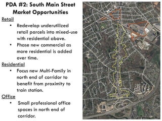 Retail
• Redevelop underutilized
retail parcels into mixed-use
with residential above.
• Phase new commercial as
more residential is added
over time.
Residential
• Focus new Multi-Family in
north end of corridor to
benefit from proximity to
train station.
Office
• Small professional office
spaces in north end of
corridor.
PDA #2: South Main Street
Market Opportunities
 