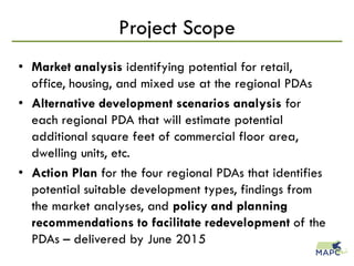 • Market analysis identifying potential for retail,
office, housing, and mixed use at the regional PDAs
• Alternative development scenarios analysis for
each regional PDA that will estimate potential
additional square feet of commercial floor area,
dwelling units, etc.
• Action Plan for the four regional PDAs that identifies
potential suitable development types, findings from
the market analyses, and policy and planning
recommendations to facilitate redevelopment of the
PDAs – delivered by June 2015
Project Scope
 