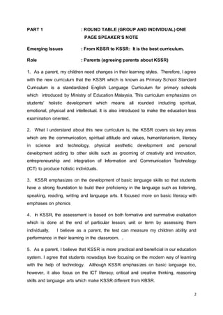 2
PART 1 : ROUND TABLE (GROUP AND INDIVIDUAL) ONE
PAGE SPEAKER’S NOTE
Emerging Issues : From KBSR to KSSR: It is the best curriculum.
Role : Parents (agreeing parents about KSSR)
1. As a parent, my children need changes in their learning styles. Therefore, I agree
with the new curriculum that the KSSR which is known as Primary School Standard
Curriculum is a standardized English Language Curriculum for primary schools
which introduced by Ministry of Education Malaysia. This curriculum emphasizes on
students' holistic development which means all rounded including spiritual,
emotional, physical and intellectual. It is also introduced to make the education less
examination oriented.
2. What I understand about this new curriculum is, the KSSR covers six key areas
which are the communication, spiritual attitude and values, humanitarianism, literacy
in science and technology, physical aesthetic development and personal
development adding to other skills such as grooming of creativity and innovation,
entrepreneurship and integration of Information and Communication Technology
(ICT) to produce holistic individuals.
3. KSSR emphasizes on the development of basic language skills so that students
have a strong foundation to build their proficiency in the language such as listening,
speaking, reading, writing and language arts. It focused more on basic literacy with
emphases on phonics
4. In KSSR, the assessment is based on both formative and summative evaluation
which is done at the end of particular lesson; unit or term by assessing them
individually. I believe as a parent, the test can measure my children ability and
performance in their learning in the classroom. .
5. As a parent, I believe that KSSR is more practical and beneficial in our education
system. I agree that students nowadays love focusing on the modern way of learning
with the help of technology. Although KSSR emphasizes on basic language too,
however, it also focus on the ICT literacy, critical and creative thinking, reasoning
skills and language arts which make KSSR different from KBSR.
 