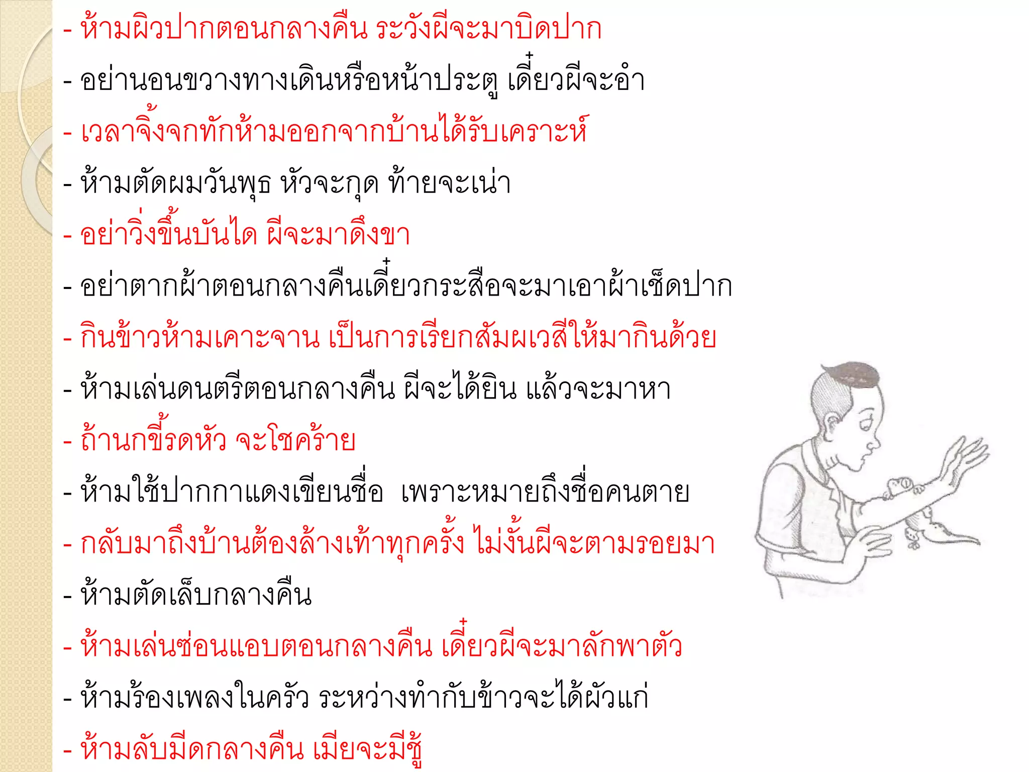 - ห้ามผิวปากตอนกลางคืน ระวังผีจะมาบิดปาก
- อย่านอนขวางทางเดินหรือหน้าประตู เดี๋ยวผีจะอา
- เวลาจิ้งจกทักห้ามออกจากบ้านได้รับเคราะห์
- ห้ามตัดผมวันพุธ หัวจะกุด ท้ายจะเน่า
- อย่าวิ่งขึ้นบันได ผีจะมาดึงขา
- อย่าตากผ้าตอนกลางคืนเดี๋ยวกระสือจะมาเอาผ้าเช็ดปาก
- กินข้าวห้ามเคาะจาน เป็นการเรียกสัมผเวสีให้มากินด้วย
- ห้ามเล่นดนตรีตอนกลางคืน ผีจะได้ยิน แล้วจะมาหา
- ถ้านกขี้รดหัว จะโชคร้าย
- ห้ามใช้ปากกาแดงเขียนชื่อ เพราะหมายถึงชื่อคนตาย
- กลับมาถึงบ้านต้องล้างเท้าทุกครั้ง ไม่งั้นผีจะตามรอยมา
- ห้ามตัดเล็บกลางคืน
- ห้ามเล่นซ่อนแอบตอนกลางคืน เดี๋ยวผีจะมาลักพาตัว
- ห้ามร้องเพลงในครัว ระหว่างทากับข้าวจะได้ผัวแก่
- ห้ามลับมีดกลางคืน เมียจะมีชู้
 