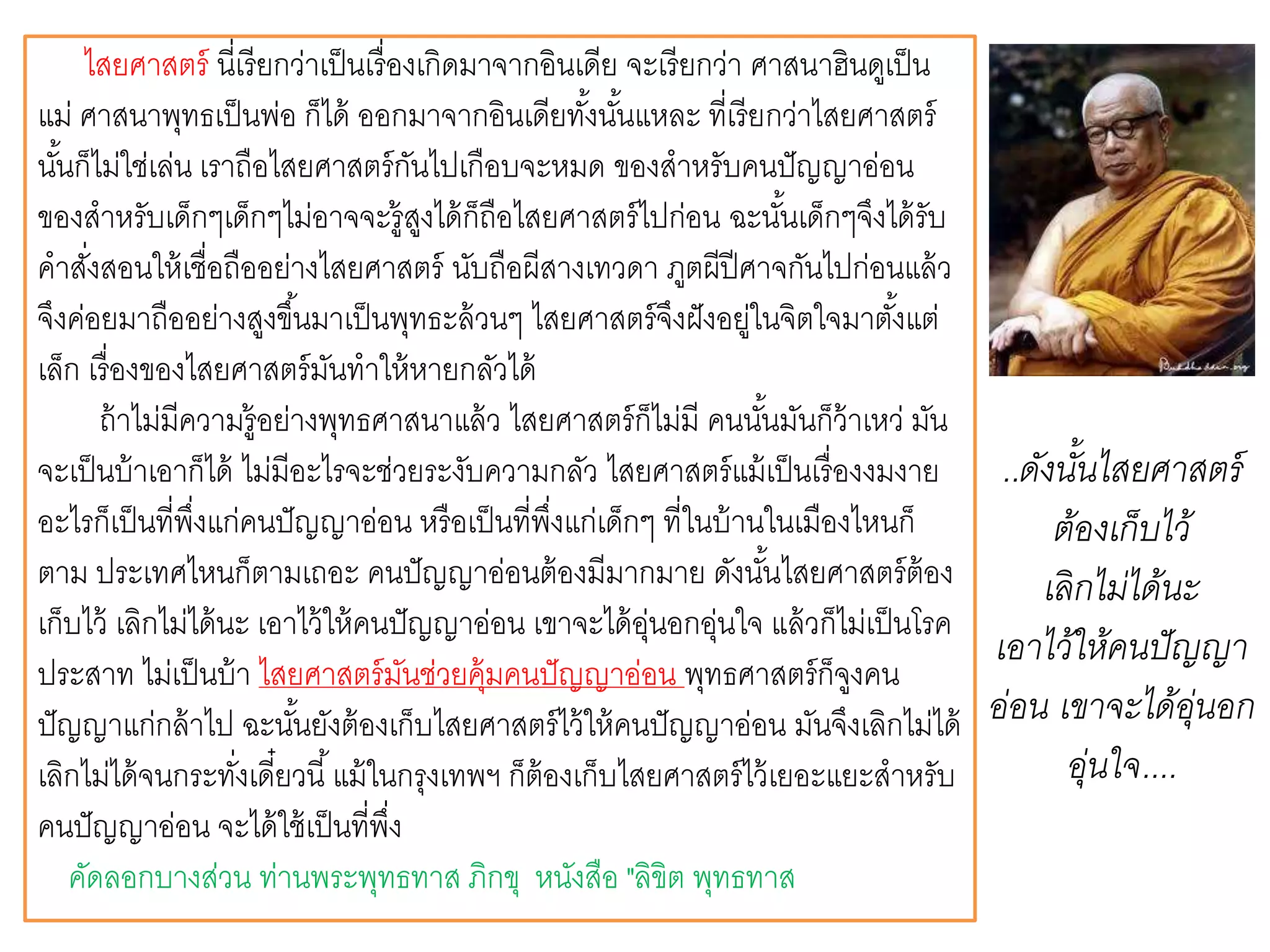 ไสยศาสตร์ นี่เรียกว่าเป็นเรื่องเกิดมาจากอินเดีย จะเรียกว่า ศาสนาฮินดูเป็น
แม่ ศาสนาพุทธเป็นพ่อ ก็ได้ ออกมาจากอินเดียทั้งนั้นแหละ ที่เรียกว่าไสยศาสตร์
นั้นก็ไม่ใช่เล่น เราถือไสยศาสตร์กันไปเกือบจะหมด ของสาหรับคนปัญญาอ่อน
ของสาหรับเด็กๆเด็กๆไม่อาจจะรู้สูงได้ก็ถือไสยศาสตร์ไปก่อน ฉะนั้นเด็กๆจึงได้รับ
คาสั่งสอนให้เชื่อถืออย่างไสยศาสตร์ นับถือผีสางเทวดา ภูตผีปีศาจกันไปก่อนแล้ว
จึงค่อยมาถืออย่างสูงขึ้นมาเป็นพุทธะล้วนๆ ไสยศาสตร์จึงฝังอยู่ในจิตใจมาตั้งแต่
เล็ก เรื่องของไสยศาสตร์มันทาให้หายกลัวได้
ถ้าไม่มีความรู้อย่างพุทธศาสนาแล้ว ไสยศาสตร์ก็ไม่มี คนนั้นมันก็ว้าเหว่ มัน
จะเป็นบ้าเอาก็ได้ ไม่มีอะไรจะช่วยระงับความกลัว ไสยศาสตร์แม้เป็นเรื่องงมงาย
อะไรก็เป็นที่พึ่งแก่คนปัญญาอ่อน หรือเป็นที่พึ่งแก่เด็กๆ ที่ในบ้านในเมืองไหนก็
ตาม ประเทศไหนก็ตามเถอะ คนปัญญาอ่อนต้องมีมากมาย ดังนั้นไสยศาสตร์ต้อง
เก็บไว้ เลิกไม่ได้นะ เอาไว้ให้คนปัญญาอ่อน เขาจะได้อุ่นอกอุ่นใจ แล้วก็ไม่เป็นโรค
ประสาท ไม่เป็นบ้า ไสยศาสตร์มันช่วยคุ้มคนปัญญาอ่อน พุทธศาสตร์ก็จูงคน
ปัญญาแก่กล้าไป ฉะนั้นยังต้องเก็บไสยศาสตร์ไว้ให้คนปัญญาอ่อน มันจึงเลิกไม่ได้
เลิกไม่ได้จนกระทั่งเดี๋ยวนี้แม้ในกรุงเทพฯ ก็ต้องเก็บไสยศาสตร์ไว้เยอะแยะสาหรับ
คนปัญญาอ่อน จะได้ใช้เป็นที่พึ่ง
คัดลอกบางส่วน ท่านพระพุทธทาส ภิกขุ หนังสือ "ลิขิต พุทธทาส
..ดังนั้นไสยศาสตร์
ต้องเก็บไว้
เลิกไม่ได้นะ
เอาไว้ให้คนปัญญา
อ่อน เขาจะได้อุ่นอก
อุ่นใจ....
 