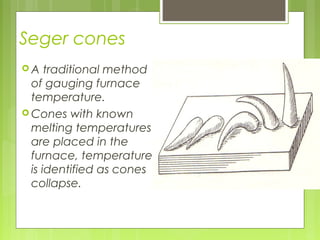 Seger cones
 A traditional method
of gauging furnace
temperature.
 Cones with known
melting temperatures
are placed in the
furnace, temperature
is identified as cones
collapse.
 