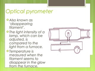 Optical pyrometer
 Also known as
‘disappearing
filament’.
 The light intensity of a
lamp, which can be
adjusted, is
compared to the
light from a furnace.
 Temperature is
measured when the
filament seems to
disappear in the glow
from the furnace.
 