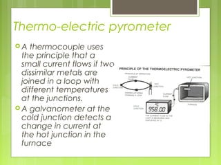 Thermo-electric pyrometer
 A thermocouple uses
the principle that a
small current flows if two
dissimilar metals are
joined in a loop with
different temperatures
at the junctions.
 A galvanometer at the
cold junction detects a
change in current at
the hot junction in the
furnace
 