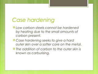 Case hardening
 Low carbon steels cannot be hardened
by heating due to the small amounts of
carbon present.
 Case hardening seeks to give a hard
outer skin over a softer core on the metal.
 The addition of carbon to the outer skin is
known as carburising.
 