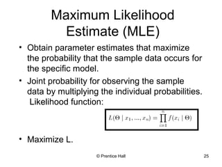 © Prentice Hall 25
Maximum Likelihood
Estimate (MLE)
• Obtain parameter estimates that maximize
the probability that the sample data occurs for
the specific model.
• Joint probability for observing the sample
data by multiplying the individual probabilities.
Likelihood function:
• Maximize L.
 